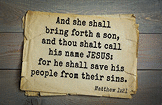 And she shall bring forth a son, and thou shalt call his name JESUS: for he shall save his people from their sins. Matthew 1:21